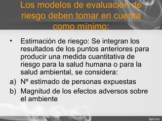 Los modelos de evaluación de
riesgo deben tomar en cuenta
como mínimo:
• Estimación de riesgo: Se integran los
resultados de los puntos anteriores para
producir una medida cuantitativa de
riesgo para la salud humana o para la
salud ambiental, se considera:
a) Nº estimado de personas expuestas
b) Magnitud de los efectos adversos sobre
el ambiente
 