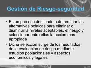 Gestión de Riesgo-seguridad
• Es un proceso destinado a determinar las
alternativas políticas para eliminar o
disminuir a niveles aceptables, el riesgo y
seleccionar entre ellas la acción mas
apropiada
• Dicha selección surge de los resultados
de la evaluación de riesgo mediante
estudios poblacionales y aspectos
económicos y legales
 
