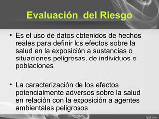 Evaluación del Riesgo
• Es el uso de datos obtenidos de hechos
reales para definir los efectos sobre la
salud en la exposición a sustancias o
situaciones peligrosas, de individuos o
poblaciones
• La caracterización de los efectos
potencialmente adversos sobre la salud
en relación con la exposición a agentes
ambientales peligrosos
 