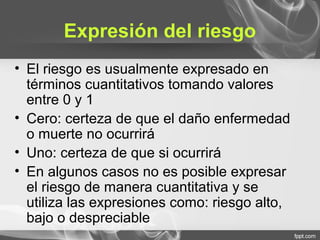 Expresión del riesgo
• El riesgo es usualmente expresado en
términos cuantitativos tomando valores
entre 0 y 1
• Cero: certeza de que el daño enfermedad
o muerte no ocurrirá
• Uno: certeza de que si ocurrirá
• En algunos casos no es posible expresar
el riesgo de manera cuantitativa y se
utiliza las expresiones como: riesgo alto,
bajo o despreciable
 