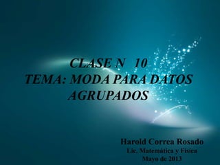 CLASE N 10
TEMA: MODA PARA DATOS
AGRUPADOS
Harold Correa Rosado
Lic. Matemática y Física
Mayo de 2013
 