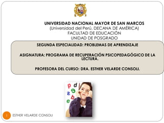 ESTHER VELARDE CONSOLI1
UNIVERSIDAD NACIONAL MAYOR DE SAN MARCOS
(Universidad del Perú, DECANA DE AMÉRICA)
FACULTAD DE EDUCACIÓN
UNIDAD DE POSGRADO
SEGUNDA ESPECIALIDAD: PROBLEMAS DE APRENDIZAJE
ASIGNATURA: PROGRAMA DE RECUPERACIÓN PSICOPEDAGÓGICO DE LA
LECTURA.
PROFESORA DEL CURSO: DRA. ESTHER VELARDE CONSOLI.
 