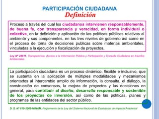 PARTICIPACIÓN CIUDADANA
Proceso a través del cual los ciudadanos intervienen responsablemente,
de buena fe, con transparencia y veracidad, en forma individual o
colectiva, en la definición y aplicación de las políticas públicas relativas al
ambiente y sus componentes, en los tres niveles de gobierno así como en
el proceso de toma de decisiones publicas sobre materias ambientales,
vinculadas a la ejecución y fiscalización de proyectos.
La participación ciudadana es un proceso dinámico, flexible e inclusivo, que
se sustenta en la aplicación de múltiples modalidades y mecanismos
orientados al intercambio amplio de información, la consulta, el diálogo, la
construcción de consensos, la mejora de proyectos y las decisiones en
general, para contribuir al diseño, desarrollo responsable y sostenible
de los proyectos de inversión, así como de las políticas, planes y
programas de las entidades del sector público.
Ley Nº 28611, Transparencia, Acceso a la Información Pública y Participación y Consulta Ciudadana en Asuntos
Ambientales
D. S. Nº 019-2009-MINAM, Reglamento de la Ley del Sistema Nacional de Evaluación de Impacto Ambiental
Definición
 