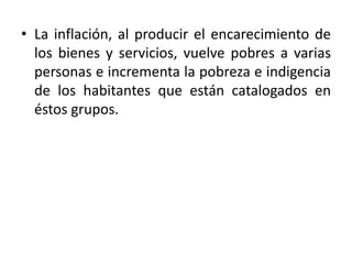 • La inflación, al producir el encarecimiento de
los bienes y servicios, vuelve pobres a varias
personas e incrementa la pobreza e indigencia
de los habitantes que están catalogados en
éstos grupos.
 