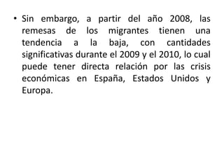 • Sin embargo, a partir del año 2008, las
remesas de los migrantes tienen una
tendencia a la baja, con cantidades
significativas durante el 2009 y el 2010, lo cual
puede tener directa relación por las crisis
económicas en España, Estados Unidos y
Europa.
 