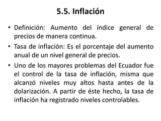 5.5. Inflación
• Definición: Aumento del índice general de
precios de manera continua.
• Tasa de inflación: Es el porcentaje del aumento
anual de un nivel general de precios.
• Uno de los mayores problemas del Ecuador fue
el control de la tasa de inflación, misma que
alcanzó niveles muy altos hasta antes de la
dolarización. A partir de éste hecho, la tasa de
inflación ha registrado niveles controlables.
 