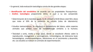  En general, toda evaluación toxicológica consta de dos grandes etapas:
– Identificación del xenobiótico de acuerdo con sus propiedades fisicoquímicas.
– Análisis toxicológico propiamente dicho, el cual a su vez comprende:
 Determinación de la toxicidad aguda. Es de utilidad la DL50 (Dosis Letal 50) o dosis
que mata al 50% de la población de estudio (ratas de laboratorio).
 Estudios toxicocinéticos. Se estudiará el metabolismo del tóxico, sobre especies
animales que posean rutas de metabolización similares a la humana.
 Toxicidad a corto, medio y largo plazo, donde se estudiarán efectos sobre la
reproducción, mutagénesis y carcinogénesis, inmunológicos, de tolerancia local,
hematológicos, anatomopatológicos, alteraciones en el crecimiento y desarrollo,
etc. Los estudios se realizan en animales de experimentación.
 