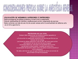 COLOCACIÓN DE MIEMBROS SUPERIORES E INFERIORES:
Debe protegerse los globos oculares y la nariz de la compresión .
Colocar almohadillas en tobillos y muñecas para evitar compresión de nervios.
Debe contarse con más de una vía de acceso venosa ante la eventualidad de dañarse esta
en el intra operatorio.




                                     PROTECCION DE LOS OJOS:
                     Siempre debe vigilarse que los miembros queden apoyados en
                                        protectores acolchados
                 a fin de evitar la compresión involuntaria de nervios periféricos con
                                         lesiones de los mismos.
                 Los brazos no deben separarse a mas de 90ª del tronco para evitar
                             estiramiento de los nervios del plexo braquial.
                      Los brazos deben ser colocados con las palmas hacia arriba.
                         Las piernas no deben quedar cruzadas una sobre otra.
                Los parpados del paciente deben cubrir los globos oculares durante el
                                            tracto anestésico.
                No debe cubrirse los ojos con gasa húmedas sin antes cerciorarse de
                                   que se hallan cerrado los parpados.
 