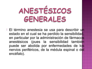   El término anestesia se usa para describir un
    estado en el cual se ha perdido la sensibilidad,
    en particular por la administración de fármacos
    anestésicos (pues la sensibilidad también
    puede ser abolida por enfermedades de los
    nervios periféricos, de la médula espinal o del
    encéfalo).
 