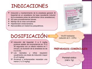 INDICACIONES
 Inducción y mantenimiento de la anestesia general. El
  tiopental es un anestésico de base (excelente inductor
  de la anestesia antes de administrar otros anestésicos).
 AG para procedimientos breves.
 Manejo de la crisis convulsivas
 Hipertensión endocraneana.
 Narcoanálisis en trastornos psiquiátricos.




   DOSIFICACIÓN                                                Vía EV exclusiva
                                                             (solución al 2 – 2,5%)

    Inducción del tiopental: 3 a 5 mg/kg
     produce estado de inconsciencia en 10 a
     30 segundos con un efecto máximo en 1
     minuto y la duración de la anestesia es de         PREPARADOS COMERCIALES
     5 a 8 min.
    Los neonatos y niños requieren
     usualmente una dosis de inducción mayor
     (5 a 8 mg/kg)                                               Pentotal sódico
    Ancianos y embarazadas necesitan una
                                                                   (vial x 1g)
     menor (1 a 3 mg/kg)
 