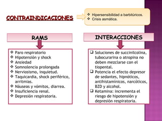    Hipersensibilidad a barbitúricos.
CONTRAINDICACIONES                     Crisis asmática.




            RAMS                         INTERACCIONES

  Paro respiratorio                 Soluciones de succinilcolina,
  Hipotensión y shock                tubocurarina o atropina no
  Ansiedad                           deben mezclarse con el
  Somnolencia prolongada             tiopental.
  Nerviosismo, inquietud.           Potencia el efecto depresor
  Taquicardia, shock periférico,     de sedantes, hipnóticos,
   arritmias.                         antihistamínicos, narcóticos,
  Náuseas y vómitos, diarrea.        BZD y alcohol.
  Insuficiencia renal.              Ketamina: incrementa el
  Depresión respiratoria.            riesgo de hipotensión y
                                      depresión respiratoria.
 