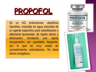 PROPOFOL
   Es un AG endovenoso, alquifenol
    hipnótico, insoluble en agua (necesita de
    un agente específico para solubilizarse) y
    altamente liposoluble, de rápido efecto y
    eliminación, brindando una rápida
    recuperación con agradable despertar,
    por lo que es muy usado en
    procedimientos ambulatorios. No tiene
    efecto analgésico.
 