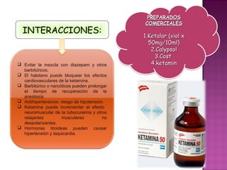 PREPARADOS
                                               COMERCIALES
  INTERACCIONES:
                                               1.Ketalar (vial x
                                                 50mg/10ml)
                                                  2.Calypsol
                                                   3.Cost
 Evitar la mezcla con diazepam y otros           4.ketamin
  barbitúricos.
 El halotano puede bloquear los efectos
  cardiovasculares de la ketamina.
 Barbitúrico o narcóticos pueden prolongar
  el tiempo de recuperación de la
  anestesia.
 Antihipertensivos: riesgo de hipotensión.
 Ketamina puede incrementar el efecto
  neuromuscular de la tubocurarina y otros
  relajantes          musculares          no
  despolarizantes.
 Hormonas tiroideas pueden causar
  hipertensión y taquicardia.
 