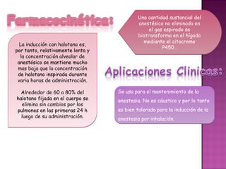 Una cantidad sustancial del
                                           anestésico no eliminada en
                                                el gas espirado se
                                           biotransforma en el hígado
                                             mediante el citocromo
  La inducción con halotano es,
                                                      P450 .
por tanto, relativamente lenta y
  la concentración alveolar de
 anestésico se mantiene mucho
 mas baja que la concentración
 de halotano inspirada durante
 varia horas de administración.

  Alrededor de 60 a 80% del        Se usa para el mantenimiento de la
halotano fijada en el cuerpo se    anestesia. No es cáustico y por lo tanto
  elimina sin cambios por los
pulmones en las primeras 24 h      es bien tolerado para la inducción de la
  luego de su administración.      anestesia por inhalación.
 