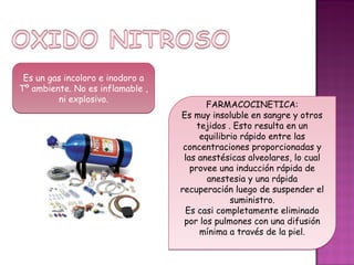 Es un gas incoloro e inodoro a
Tº ambiente. No es inflamable ,
         ni explosivo.
                                         FARMACOCINETICA:
                                  Es muy insoluble en sangre y otros
                                       tejidos . Esto resulta en un
                                        equilibrio rápido entre las
                                   concentraciones proporcionadas y
                                   las anestésicas alveolares, lo cual
                                     provee una inducción rápida de
                                          anestesia y una rápida
                                  recuperación luego de suspender el
                                                suministro.
                                   Es casi completamente eliminado
                                   por los pulmones con una difusión
                                        mínima a través de la piel.
 
