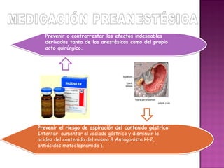 Prevenir o contrarrestar los efectos indeseables
   derivados tanto de los anestésicos como del propio
   acto quirúrgico.




Prevenir el riesgo de aspiración del contenido gástrico:
Intentar aumentar el vaciado gástrico y disminuir la
acidez del contenido del mismo 8 Antagonista H-2,
antiácidos metoclopramida ).
 