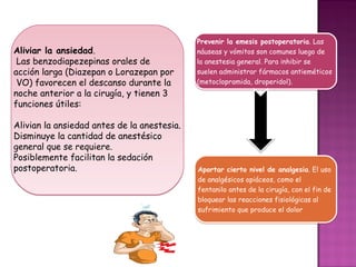 Prevenir la emesis postoperatoria. Las
Aliviar la ansiedad.                         náuseas y vómitos son comunes luego de
 Las benzodiapezepinas orales de             la anestesia general. Para inhibir se
acción larga (Diazepan o Lorazepan por       suelen administrar fármacos antieméticos
 VO) favorecen el descanso durante la        (metoclopramida, droperidol).
noche anterior a la cirugía, y tienen 3
funciones útiles:

Alivian la ansiedad antes de la anestesia.
Disminuye la cantidad de anestésico
general que se requiere.
Posiblemente facilitan la sedación
postoperatoria.                              Aportar cierto nivel de analgesia. El uso
                                             de analgésicos opiáceos, como el
                                             fentanilo antes de la cirugía, con el fin de
                                             bloquear las reacciones fisiológicas al
                                             sufrimiento que produce el dolor
 