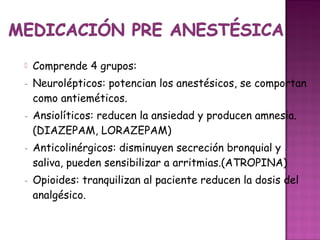    Comprende 4 grupos:
-   Neurolépticos: potencian los anestésicos, se comportan
    como antieméticos.
-   Ansiolíticos: reducen la ansiedad y producen amnesia.
    (DIAZEPAM, LORAZEPAM)
-   Anticolinérgicos: disminuyen secreción bronquial y
    saliva, pueden sensibilizar a arritmias.(ATROPINA)
-   Opioides: tranquilizan al paciente reducen la dosis del
    analgésico.
 