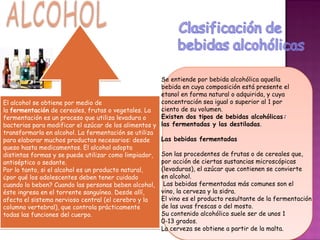 Se entiende por bebida alcohólica aquella
                                                      bebida en cuya composición está presente el
                                                      etanol en forma natural o adquirida, y cuya
El alcohol se obtiene por medio de                    concentración sea igual o superior al 1 por
la fermentación de cereales, frutas o vegetales. La   ciento de su volumen.
fermentación es un proceso que utiliza levadura o     Existen dos tipos de bebidas alcohólicas:
bacterias para modificar el azúcar de los alimentos y las fermentadas y las destiladas.
transformarla en alcohol. La fermentación se utiliza
para elaborar muchos productos necesarios: desde      Las bebidas fermentadas
queso hasta medicamentos. El alcohol adopta
distintas formas y se puede utilizar como limpiador, Son las procedentes de frutas o de cereales que,
antiséptico o sedante.                                por acción de ciertas sustancias microscópicas
Por lo tanto, si el alcohol es un producto natural,   (levaduras), el azúcar que contienen se convierte
¿por qué los adolescentes deben tener cuidado         en alcohol.
cuando lo beben? Cuando las personas beben alcohol, Las bebidas fermentadas más comunes son el
éste ingresa en el torrente sanguíneo. Desde allí,    vino, la cerveza y la sidra.
afecta el sistema nervioso central (el cerebro y la   El vino es el producto resultante de la fermentación
columna vertebral), que controla prácticamente        de las uvas frescas o del mosto.
todas las funciones del cuerpo.                       Su contenido alcohólico suele ser de unos 1
                                                      0-13 grados.
                                                      La cerveza se obtiene a partir de la malta.
 