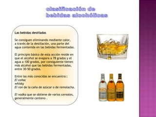 Las bebidas destiladas

Se consiguen eliminando mediante calor,
a través de la destilación, una parte del
agua contenida en las bebidas fermentadas.

El principio básico de esta acción reside en
que el alcohol se evapora a 78 grados y el
agua a 100 grados, por consiguiente tienen
más alcohol que las bebidas fermentadas,
entre 30-50 grados.

Entre las más conocidas se encuentra::
El coñac
whisky
El ron de la caña de azúcar o de remolacha.

El vodka que se obtiene de varios cereales,
generalmente centeno .
 