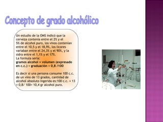 Un estudio de la OMS indicó que la
cerveza contenía entre el 2% y el
5% de alcohol puro, los vinos contenían
entre el 10,5 y el 18,9%, los licores
variaban entre el 24,3% y el 90%, y la
sidra entre el 1,1% y el 17%.
La formula sería:
gramos alcohol = volumen (expresado
en c.c.) × graduación × 0,8 /100

Es decir si una persona consume 100 c.c.
de un vino de 13 grados, cantidad de
alcohol absoluto ingerida es:100 c.c. × 13
× 0,8/ 100= 10,4 gr alcohol puro.
 