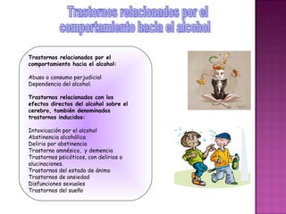 Trastornos relacionados por el
comportamiento hacia el alcohol:

Abuso o consumo perjudicial
Dependencia del alcohol.

Trastornos relacionados con los
efectos directos del alcohol sobre el
cerebro, también denominados
trastornos inducidos:

Intoxicación por el alcohol
Abstinencia alcohólica
Delirio por abstinencia
Trastorno amnésico, y demencia
Trastornos psicóticos, con delirios o
alucinaciones.
Trastornos del estado de ánimo
Trastornos de ansiedad
Disfunciones sexuales
Trastornos del sueño
 