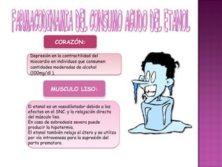 CORAZÓN:
             CORAZÓN:

 Depresión en la contractilidad del
 miocardio en individuos que consumen
 cantidades moderadas de alcohol
 (100mg/dl ).


           MUSCULO LISO:


El etanol es un vasodilatador debido a los
efectos en el SNC. y la relajación directa
del músculo liso.
En caso de sobredosis severa puede
producir la hipotermia.
El etanol también relaja el útero y se utilizo
por vía intravenosa para la supresión del
parto prematuro.
 