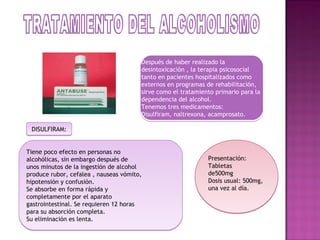 Después de haber realizado la
                                       desintoxicación , la terapia psicosocial
                                       tanto en pacientes hospitalizados como
                                       externos en programas de rehabilitación,
                                       sirve como el tratamiento primario para la
                                       dependencia del alcohol.
                                       Tenemos tres medicamentos:
                                       Disulfiram, naltrexona, acamprosato.

 DISULFIRAM:


Tiene poco efecto en personas no
alcohólicas, sin embargo después de                           Presentación:
unos minutos de la ingestión de alcohol                       Tabletas
produce rubor, cefalea , nauseas vómito,                      de500mg
hipotensión y confusión.                                      Dosis usual: 500mg,
Se absorbe en forma rápida y                                  una vez al día.
completamente por el aparato
gastrointestinal. Se requieren 12 horas
para su absorción completa.
Su eliminación es lenta.
 