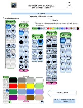 INSTITUCIÓN EDUCATIVA PARTICULAR
“SAN BENITO DE PALERMO”
3
Primaria
CLASE Nº2
PARTES DEL PROGRAMA TUX PAINT
 Barra de Herramientas
 Selector
 Colores
 Se encuentraabajode la pantalla.Se muestraunapaletade colores
disponibles.
PANTALLA NUEVA
DEL 23 AL 27 DE MARZO DEL 2015
CLASE Nº 2
 