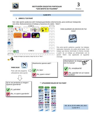 INSTITUCIÓN EDUCATIVA PARTICULAR
“SAN BENITO DE PALERMO”
3
Primaria
CLASE Nº3
1. ABRIR EL TUX PAINT
Con esta opción podemos abrir trabajos guardados anteriormente, para continuar trabajando
con ellos. Seleccionamos el trabajo y hacemos clic sobre “Abrir”.
PARA GUARDAR UN ARCHIVO EN TUX
PAINT
Con esta opción podemos guardar los trabajos
realizados haciendo clic sobre dicho botón. Si el
trabajo que hemos terminado lo hemos iniciado
a partir de un trabajo ya almacenado con la
opción “Abrir”, nos aparecerá el siguiente
mensaje
PARA SALIR
Para salir del programa
utilizaremos esta opción.
 UTILIZANDO SELLOS DE TUX PAINT
DEL 30 AL 03 DE ABRIL DEL 2015
CLASE Nº 3
 