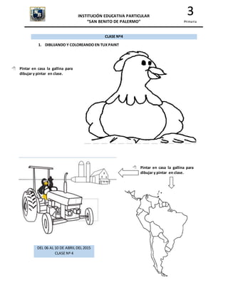 INSTITUCIÓN EDUCATIVA PARTICULAR
“SAN BENITO DE PALERMO”
3
Primaria
CLASE Nº4
1. DIBUJANDO Y COLOREANDO EN TUX PAINT
 Pintar en casa la gallina para
dibujar y pintar en clase.
 Pintar en casa la gallina para
dibujar y pintar en clase.
DEL 06 AL 10 DE ABRIL DEL 2015
CLASE Nº 4
 