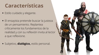 Características
Estilo cuidado y elegante.
El ensayista pretende buscar la justeza
de un pensamiento. Replantea
críticamente los fundamentos de la
realidad y con su reflexión invita al lector
a que reflexione.
Subjetivo, dialógico, estilo personal.
 