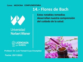 Curso: MEDICINA COMPLEMENTARIA
14.- Flores de Bach
Estos notables remedios
desarrollan nuestra comprensión
del cuidado de la salud.
Profesor: Dr. Luis Ysmael Cuya Chumpitaz
Fecha: 25/11/2022
 