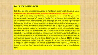 FALLA POR CORTE LOCAL
Este tipo de falla se presenta cuando la fundación superficial, descansa sobre
suelo arenoso o sobre un suelo arcilloso medianamente compactado.
En la gráfica de carga-asentamiento, se observa que a medida que se va
incrementando la carga "q" sobre la fundación también será acompañado por
un incremento del asentamiento. Sin embargo, en este caso la superficie de
falla desarrollada en el suelo se extenderá gradualmente hacia fuera desde la
fundación, como muestra las líneas continúas en la figura 11, cuando la carga
por área unitaria sobre la fundación es igual a “qu”, (denominado carga
primera de falla), el movimiento de la fundación estará acompañado por
sacudidas repentinas. Se requiere entonces un movimiento considerable de la
fundación para que la zona de falla en el suelo se extienda hasta la superficie
del terreno (como muestra la línea discontinúa en la figura 11) Si la carga
continúa incrementándose la gráfica de q vs. S., se hará mucho más empinada
e irregular como muestra las líneas quebradas en la figura 12, cuando “q”
iguala el valor de “qu” denominado capacidad de carga última, la superficie de
falla
 
