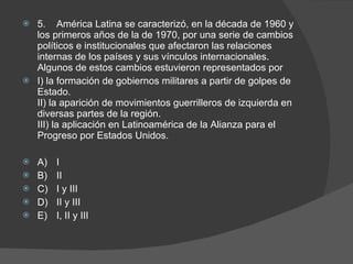 5. América Latina se caracterizó, en la década de 1960 y los primeros años de la de 1970, por una serie de cambios políticos e institucionales que afectaron las relaciones internas de los países y sus vínculos internacionales. Algunos de estos cambios estuvieron representados por I) la formación de gobiernos militares a partir de golpes de Estado. II) la aparición de movimientos guerrilleros de izquierda en diversas partes de la región. III) la aplicación en Latinoamérica de la Alianza para el Progreso por Estados Unidos. A) I B) II C) I y III D) II y III E) I, II y III 