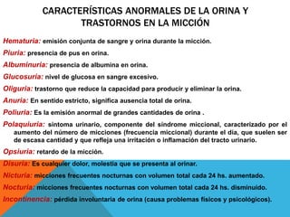 CARACTERÍSTICAS ANORMALES DE LA ORINA Y
TRASTORNOS EN LA MICCIÓN
Hematuria: emisión conjunta de sangre y orina durante la micción.
Piuria: presencia de pus en orina.
Albuminuria: presencia de albumina en orina.
Glucosuria: nivel de glucosa en sangre excesivo.
Oliguria: trastorno que reduce la capacidad para producir y eliminar la orina.
Anuria: En sentido estricto, significa ausencia total de orina.
Poliuria: Es la emisión anormal de grandes cantidades de orina .
Polaquiuria: síntoma urinario, componente del síndrome miccional, caracterizado por el
aumento del número de micciones (frecuencia miccional) durante el día, que suelen ser
de escasa cantidad y que refleja una irritación o inflamación del tracto urinario.
Opsiuria: retardo de la micción.
Disuria: Es cualquier dolor, molestia que se presenta al orinar.
Nicturia: micciones frecuentes nocturnas con volumen total cada 24 hs. aumentado.
Nocturia: micciones frecuentes nocturnas con volumen total cada 24 hs. disminuido.
Incontinencia: pérdida involuntaria de orina (causa problemas físicos y psicológicos).
 