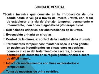 SONDAJE VESICAL
Técnica invasiva que consiste en la introducción de una
sonda hasta la vejiga a través del meato uretral, con el fin
de establecer una vía de drenaje, temporal, permanente o
intermitente, con fines diagnósticos y/o terapéuticos:
Retenciones urinarias por obstrucciones de la uretra.
Evacuación urinaria en cirugías.
Control de la diuresis: control de la cantidad de la diuresis.
Tratamientos terapéuticos: mantener seca la zona genital
en pacientes incontinentes en situaciones especiales,
como es el caso del tratamiento de escaras, úlceras o
dermatitis de contacto en la región genitourinaria o sacra
de difícil manejo.
Introducir medicamentos con fines exploratorios o
terapéuticos.
Toma de muestras de orina estériles.
 