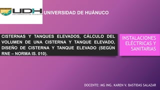 CISTERNAS Y TANQUES ELEVADOS, CÁLCULO DEL
VOLUMEN DE UNA CISTERNA Y TANQUE ELEVADO,
DISEÑO DE CISTERNA Y TANQUE ELEVADO (SEGÚN
RNE – NORMA IS. 010).
DOCENTE: MG ING. KAREN V. BASTIDAS SALAZAR
INSTALACIONES
ELÉCTRICAS Y
SANITARIAS
UNIVERSIDAD DE HUÁNUCO
 