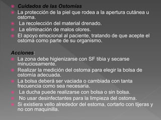  Cuidados de las Ostomías
 La protección de la piel que rodea a la apertura cutánea u
ostoma.
 La recolección del material drenado.
 La eliminación de malos olores.
 El apoyo emocional al paciente, tratando de que acepte el
ostoma como parte de su organismo.
Acciones:
 La zona debe higienizarse con SF tibia y secarse
minuciosamente.
 Realizar la medición del ostoma para elegir la bolsa de
ostomía adecuada.
 La bolsa deberá ser vaciada o cambiada con tanta
frecuencia como sea necesaria.
 La ducha puede realizarse con bolsa o sin bolsa.
 No usar desinfectantes para la limpieza del ostoma.
 Si existiera vello alrededor del estoma, cortarlo con tijeras y
no con maquinilla.
 