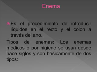  Es el procedimiento de introducir
líquidos en el recto y el colon a
través del ano.
Tipos de enemas: Los enemas
médicos o por higiene se usan desde
hace siglos y son básicamente de dos
tipos:
 