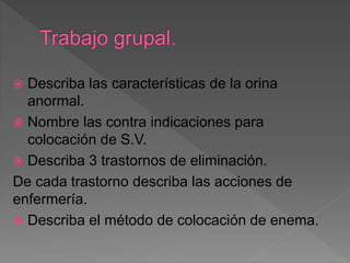 Describa las características de la orina
anormal.
 Nombre las contra indicaciones para
colocación de S.V.
 Describa 3 trastornos de eliminación.
De cada trastorno describa las acciones de
enfermería.
 Describa el método de colocación de enema.
 