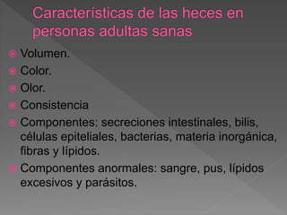  Volumen.
 Color.
 Olor.
 Consistencia
 Componentes: secreciones intestinales, bilis,
células epiteliales, bacterias, materia inorgánica,
fibras y lípidos.
 Componentes anormales: sangre, pus, lípidos
excesivos y parásitos.
 