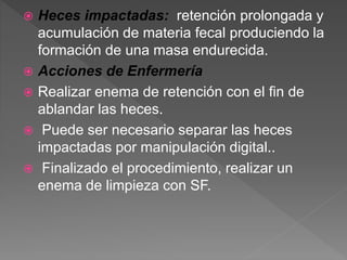  Heces impactadas: retención prolongada y
acumulación de materia fecal produciendo la
formación de una masa endurecida.
 Acciones de Enfermería
 Realizar enema de retención con el fin de
ablandar las heces.
 Puede ser necesario separar las heces
impactadas por manipulación digital..
 Finalizado el procedimiento, realizar un
enema de limpieza con SF.
 