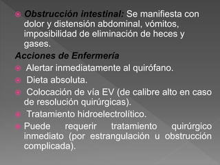  Obstrucción intestinal: Se manifiesta con
dolor y distensión abdominal, vómitos,
imposibilidad de eliminación de heces y
gases.
Acciones de Enfermería
 Alertar inmediatamente al quirófano.
 Dieta absoluta.
 Colocación de vía EV (de calibre alto en caso
de resolución quirúrgicas).
 Tratamiento hidroelectrolítico.
 Puede requerir tratamiento quirúrgico
inmediato (por estrangulación u obstrucción
complicada).
 
