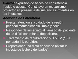Diarrea: expulsión de heces de consistencia
líquida o acuosa. Constituye un mecanismo
protector en presencia de sustancias irritantes en
los intestinos.
Acciones de Enfermería
 Prestar atención al cuidado de la región
perineal manteniéndola limpia y seca.
 Responder de inmediato al llamado del paciente
(le es difícil controlar la deposición).
 Tratamiento de rehidratación VO o EV (1,5 l.
por cada 1 l. perdido).
 Proporcionar una dieta adecuada (evitar la
ingesta de leche y derivados).
 