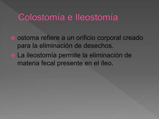  ostoma refiere a un orificio corporal creado
para la eliminación de desechos.
 La ileostomía permite la eliminación de
materia fecal presente en el íleo.
 