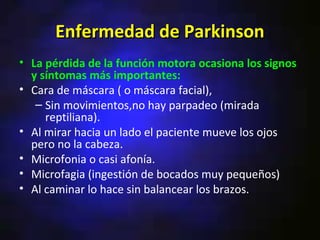Enfermedad de Parkinson
• La pérdida de la función motora ocasiona los signos
  y síntomas más importantes:
• Cara de máscara ( o máscara facial),
   – Sin movimientos,no hay parpadeo (mirada
     reptiliana).
• Al mirar hacia un lado el paciente mueve los ojos
  pero no la cabeza.
• Microfonia o casi afonía.
• Microfagia (ingestión de bocados muy pequeños)
• Al caminar lo hace sin balancear los brazos.
 