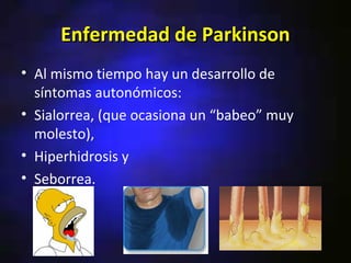 Enfermedad de Parkinson
• Al mismo tiempo hay un desarrollo de
  síntomas autonómicos:
• Sialorrea, (que ocasiona un “babeo” muy
  molesto),
• Hiperhidrosis y
• Seborrea.
 