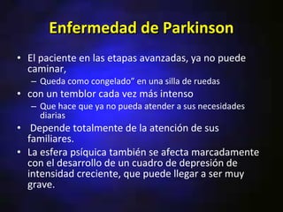 Enfermedad de Parkinson
• El paciente en las etapas avanzadas, ya no puede
  caminar,
   – Queda como congelado” en una silla de ruedas
• con un temblor cada vez más intenso
   – Que hace que ya no pueda atender a sus necesidades
     diarias
• Depende totalmente de la atención de sus
  familiares.
• La esfera psíquica también se afecta marcadamente
  con el desarrollo de un cuadro de depresión de
  intensidad creciente, que puede llegar a ser muy
  grave.
 