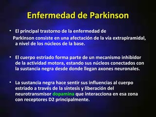 Enfermedad de Parkinson
• El principal trastorno de la enfermedad de
 Parkinson consiste en una afectación de la vía extrapiramidal,
  a nivel de los núcleos de la base.

• El cuerpo estriado forma parte de un mecanismo inhibidor
  de la actividad motora, estando sus núcleos conectados con
  la sustancia negra desde donde llegan axones neuronales.

• La sustancia negra hace sentir sus influencias al cuerpo
  estriado a través de la síntesis y liberación del
  neurotransmisor dopamina que interacciona en esa zona
  con receptores D2 principalmente.
 
